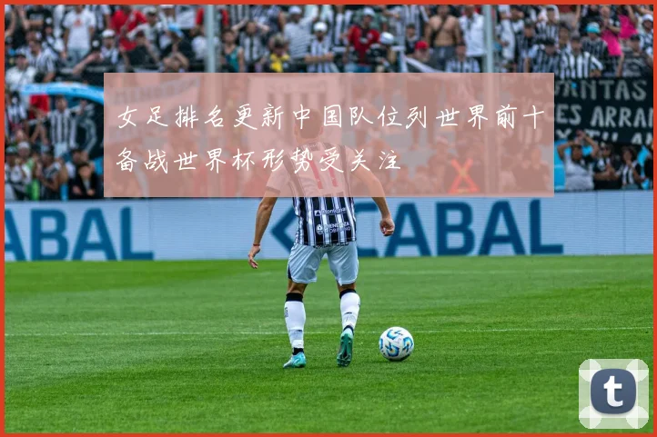 女足排名更新中国队位列世界前十备战世界杯形势受关注