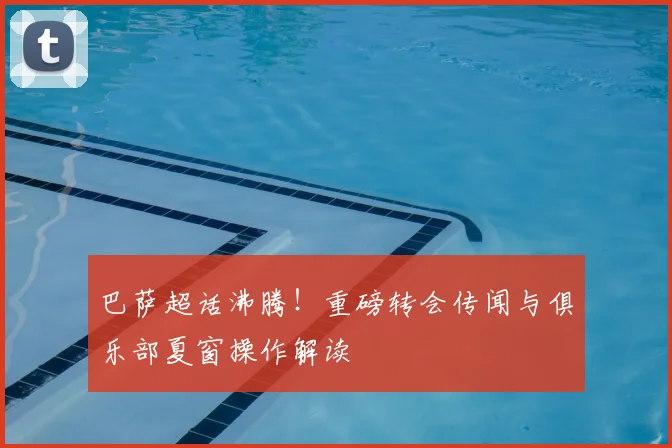 巴萨超话沸腾!重磅转会传闻与俱乐部夏窗操作解读